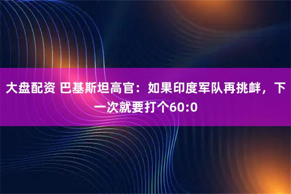 大盘配资 巴基斯坦高官：如果印度军队再挑衅，下一次就要打个60:0