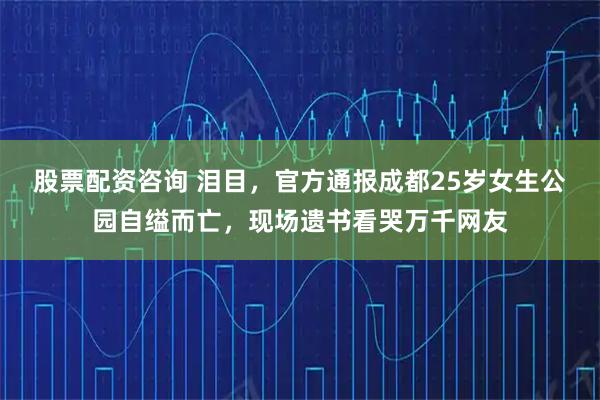 股票配资咨询 泪目，官方通报成都25岁女生公园自缢而亡，现场遗书看哭万千网友