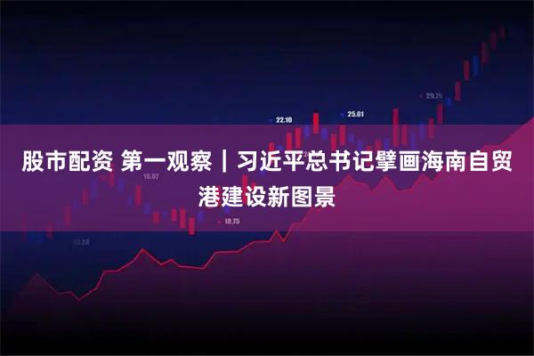 股市配资 第一观察｜习近平总书记擘画海南自贸港建设新图景