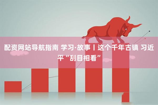 配资网站导航指南 学习·故事丨这个千年古镇 习近平“刮目相看”