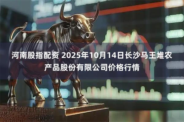 河南股指配资 2025年10月14日长沙马王堆农产品股份有限公司价格行情