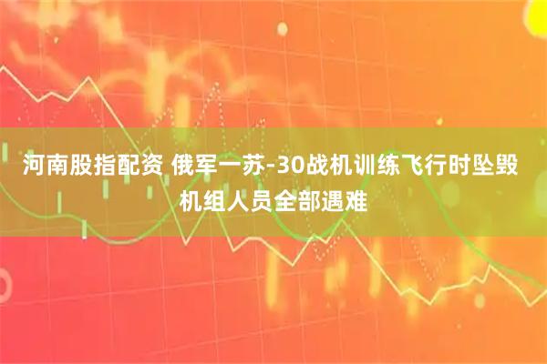 河南股指配资 俄军一苏-30战机训练飞行时坠毁 机组人员全部遇难