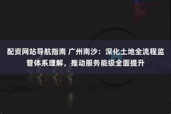 配资网站导航指南 广州南沙:深化土地全流程监管体系理解,推动服务能级全面提升