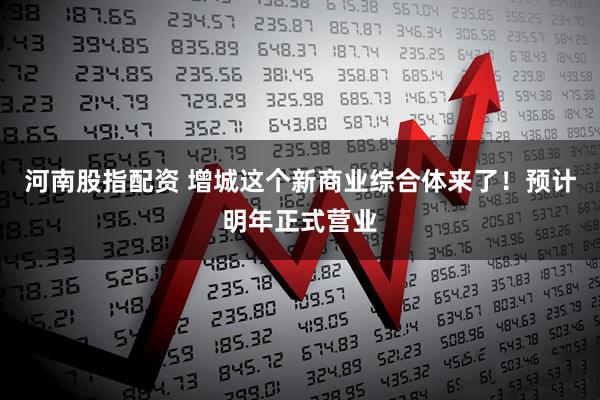 河南股指配资 增城这个新商业综合体来了!预计明年正式营业