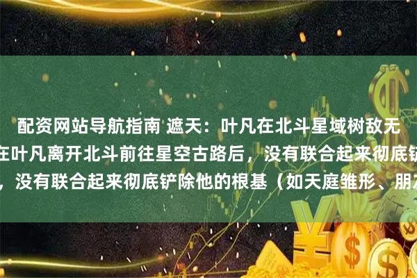 配资网站导航指南 遮天：叶凡在北斗星域树敌无数，为何这些敌对势力在叶凡离开北斗前往星空古路后，没有联合起来彻底铲除他的根基（如天庭雏形、朋友）？