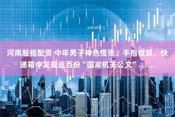 河南股指配资 中年男子神色慌张、手指微颤,快递箱中发现近百份“国家机关公文”……