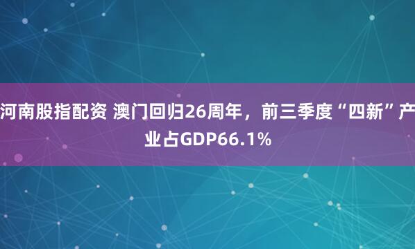 河南股指配资 澳门回归26周年，前三季度“四新”产业占GDP66.1%