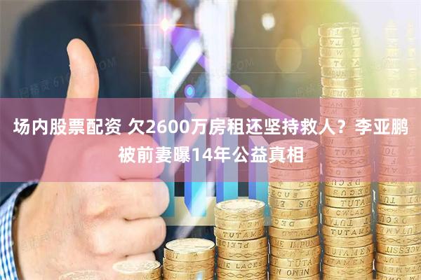 场内股票配资 欠2600万房租还坚持救人？李亚鹏被前妻曝14年公益真相