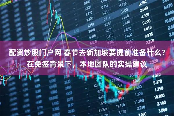 配资炒股门户网 春节去新加坡要提前准备什么？在免签背景下，本地团队的实操建议