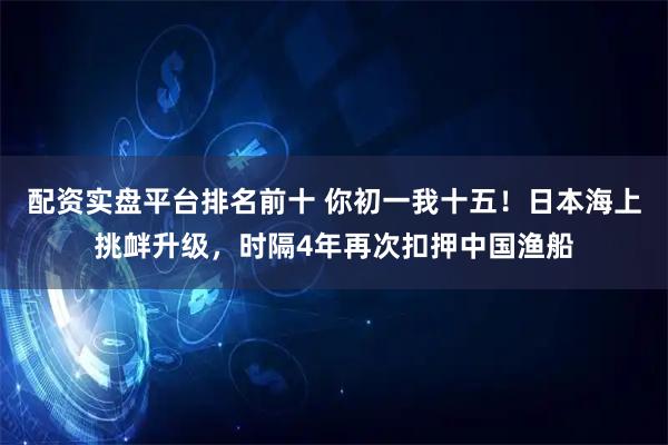 配资实盘平台排名前十 你初一我十五！日本海上挑衅升级，时隔4年再次扣押中国渔船