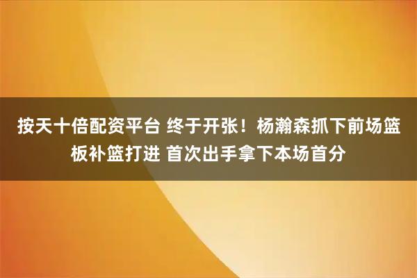 按天十倍配资平台 终于开张！杨瀚森抓下前场篮板补篮打进 首次出手拿下本场首分