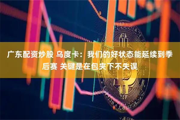 广东配资炒股 乌度卡：我们的好状态能延续到季后赛 关键是在包夹下不失误