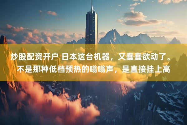 炒股配资开户 日本这台机器，又蠢蠢欲动了。 不是那种低档预热的嗡嗡声，是直接挂上高