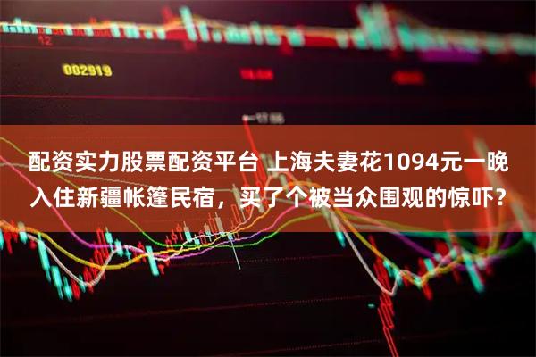 配资实力股票配资平台 上海夫妻花1094元一晚入住新疆帐篷民宿，买了个被当众围观的惊吓？