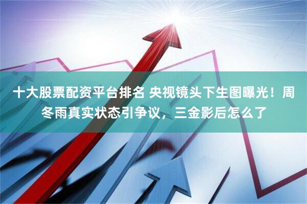 十大股票配资平台排名 央视镜头下生图曝光！周冬雨真实状态引争议，三金影后怎么了