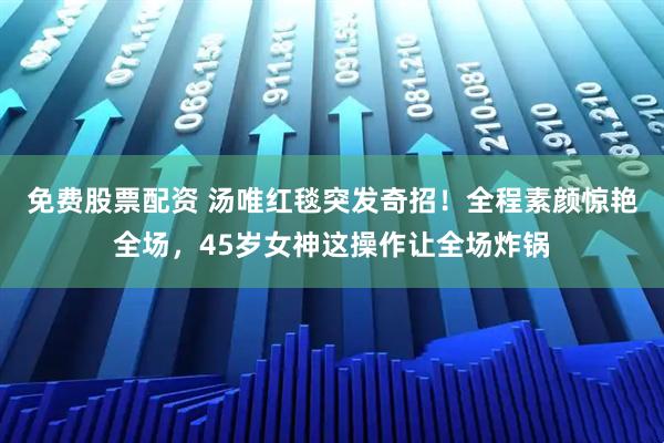 免费股票配资 汤唯红毯突发奇招！全程素颜惊艳全场，45岁女神这操作让全场炸锅