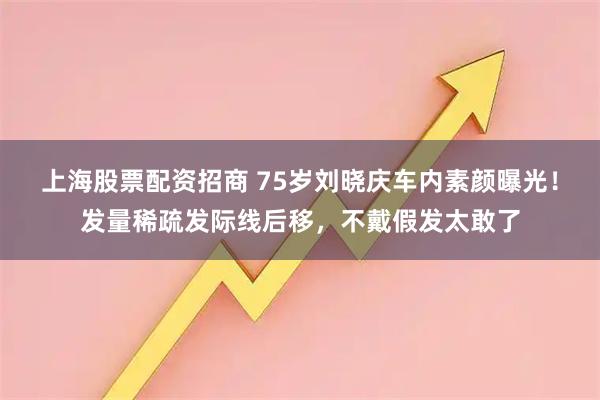 上海股票配资招商 75岁刘晓庆车内素颜曝光！发量稀疏发际线后移，不戴假发太敢了