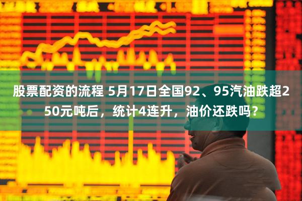 股票配资的流程 5月17日全国92、95汽油跌超250元吨后，统计4连升，油价还跌吗？