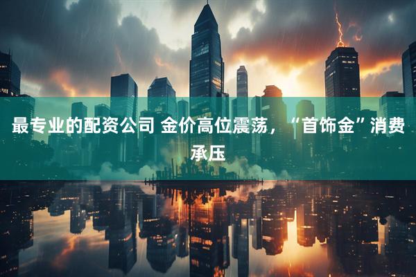 最专业的配资公司 金价高位震荡，“首饰金”消费承压