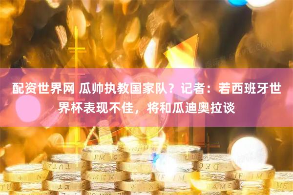 配资世界网 瓜帅执教国家队？记者：若西班牙世界杯表现不佳，将和瓜迪奥拉谈
