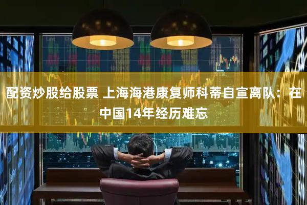 配资炒股给股票 上海海港康复师科蒂自宣离队：在中国14年经历难忘