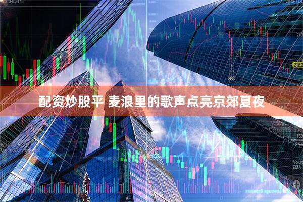 配资炒股平 麦浪里的歌声点亮京郊夏夜