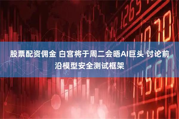 股票配资佣金 白宫将于周二会晤AI巨头 讨论前沿模型安全测试框架