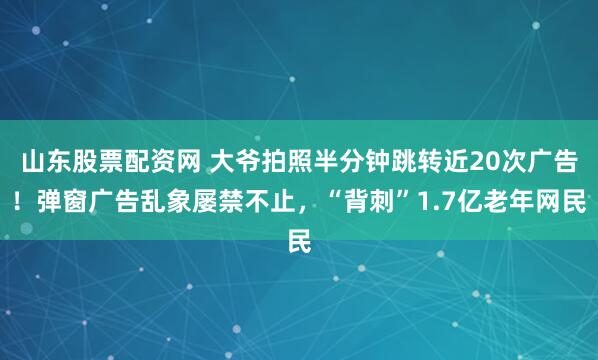 山东股票配资网 大爷拍照半分钟跳转近20次广告！弹窗广告乱象屡禁不止，“背刺”1.7亿老年网民