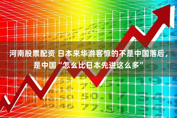 河南股票配资 日本来华游客惊的不是中国落后，是中国“怎么比日本先进这么多”