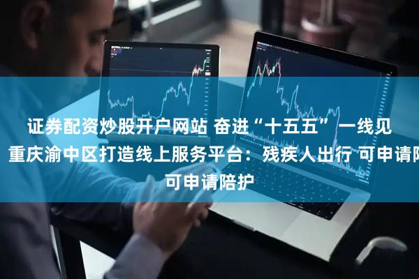 证券配资炒股开户网站 奋进“十五五” 一线见闻｜重庆渝中区打造线上服务平台：残疾人出行 可申请陪护