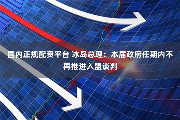 国内正规配资平台 冰岛总理：本届政府任期内不再推进入盟谈判