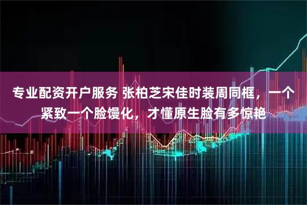 专业配资开户服务 张柏芝宋佳时装周同框，一个紧致一个脸馒化，才懂原生脸有多惊艳