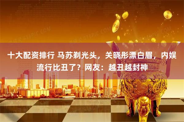 十大配资排行 马苏剃光头，关晓彤漂白眉，内娱流行比丑了？网友：越丑越封神