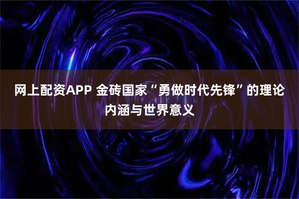 网上配资APP 金砖国家“勇做时代先锋”的理论内涵与世界意义
