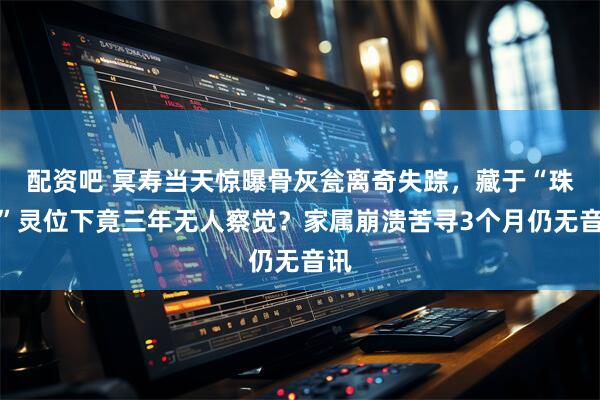 配资吧 冥寿当天惊曝骨灰瓮离奇失踪，藏于“珠女”灵位下竟三年无人察觉？家属崩溃苦寻3个月仍无音讯