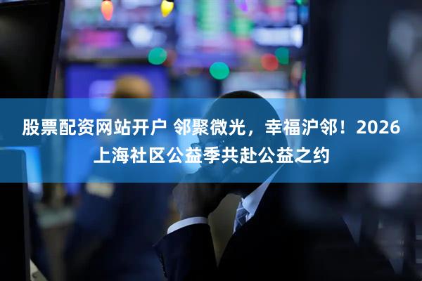 股票配资网站开户 邻聚微光，幸福沪邻！2026上海社区公益季共赴公益之约